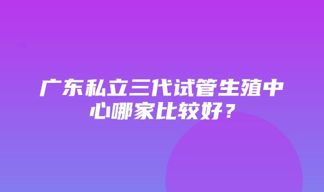 广东私立三代试管生殖中心哪家比较好？