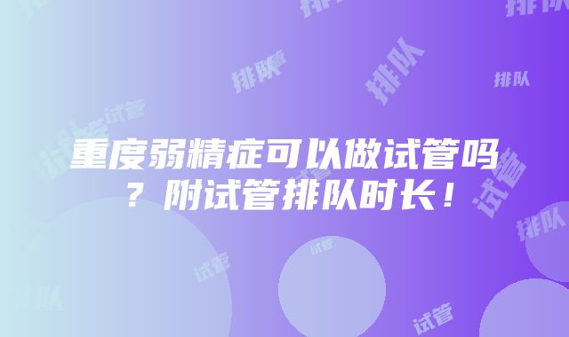 重度弱精症可以做试管吗？附试管排队时长！