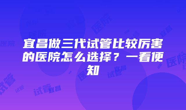 宜昌做三代试管比较厉害的医院怎么选择？一看便知