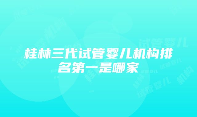 桂林三代试管婴儿机构排名第一是哪家