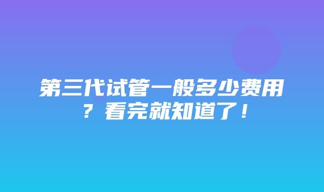 第三代试管一般多少费用？看完就知道了！