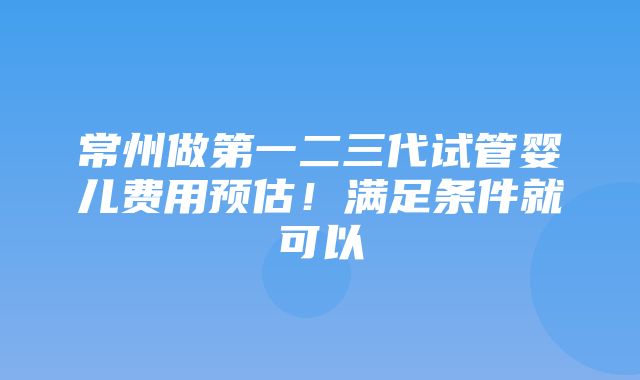 常州做第一二三代试管婴儿费用预估！满足条件就可以