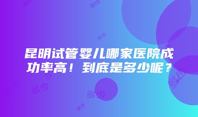 昆明试管婴儿哪家医院成功率高！到底是多少呢？