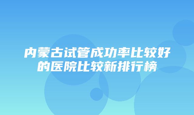 内蒙古试管成功率比较好的医院比较新排行榜