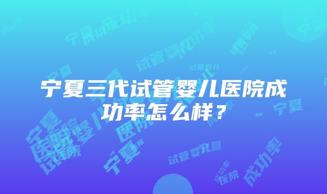 宁夏三代试管婴儿医院成功率怎么样？