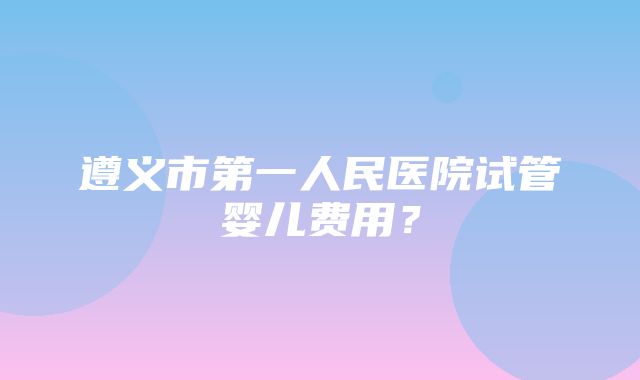 遵义市第一人民医院试管婴儿费用？