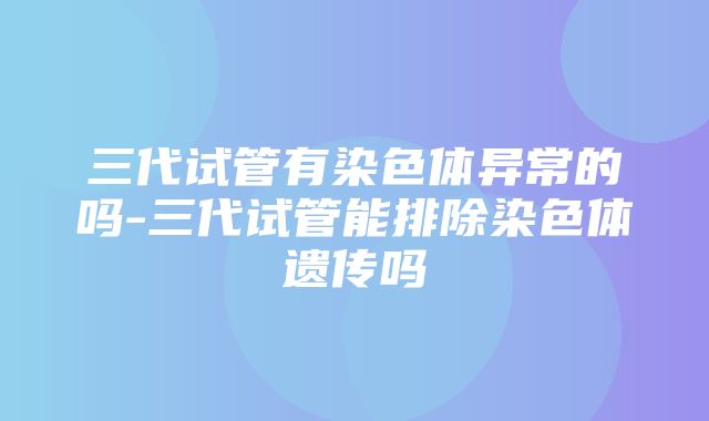 三代试管有染色体异常的吗-三代试管能排除染色体遗传吗