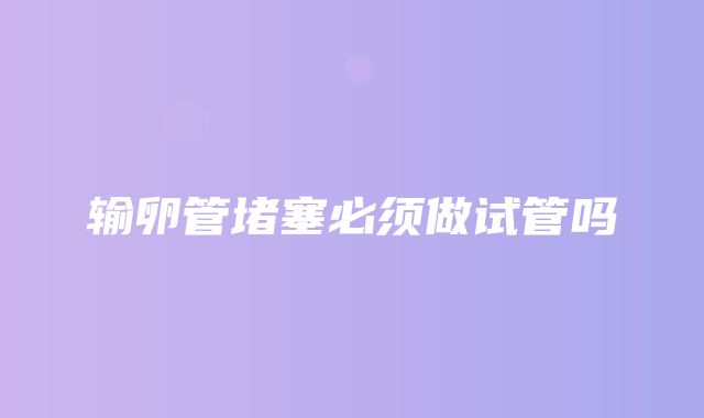 输卵管堵塞必须做试管吗