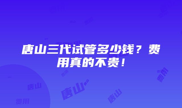 唐山三代试管多少钱？费用真的不贵！