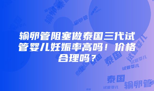 输卵管阻塞做泰国三代试管婴儿妊娠率高吗！价格合理吗？