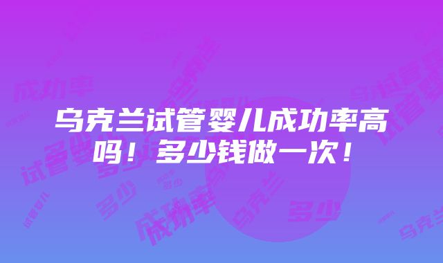 乌克兰试管婴儿成功率高吗！多少钱做一次！