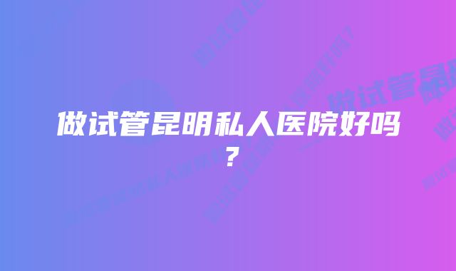 做试管昆明私人医院好吗？