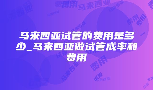 马来西亚试管的费用是多少_马来西亚做试管成率和费用