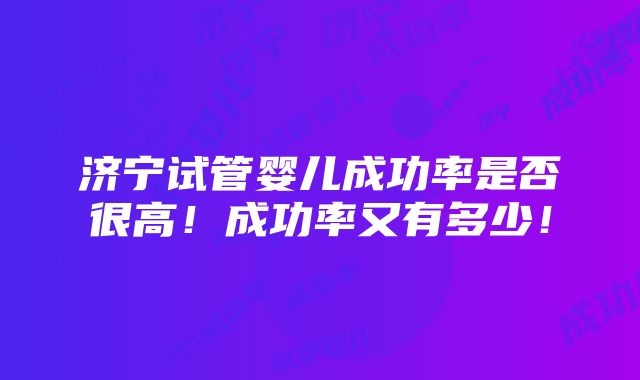 济宁试管婴儿成功率是否很高！成功率又有多少！