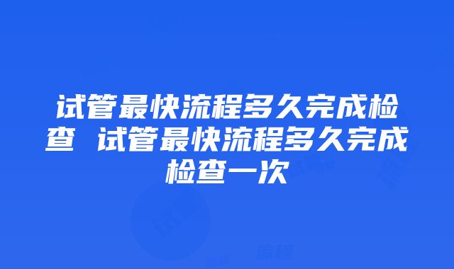 试管最快流程多久完成检查 试管最快流程多久完成检查一次