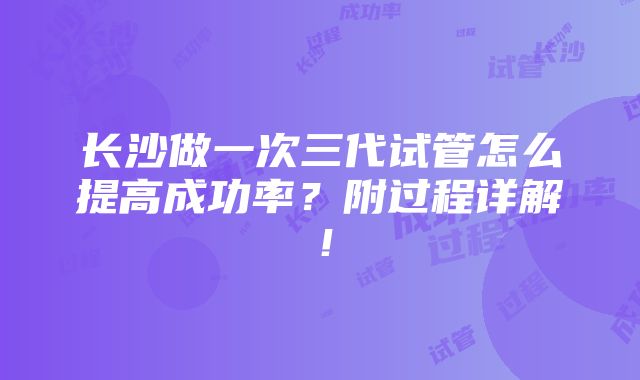 长沙做一次三代试管怎么提高成功率？附过程详解！