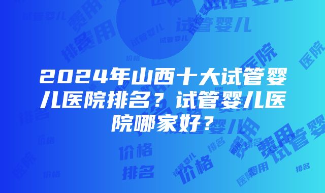 2024年山西十大试管婴儿医院排名？试管婴儿医院哪家好？