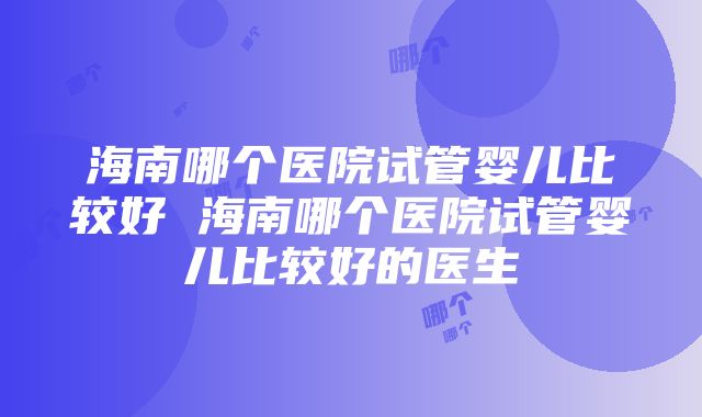 海南哪个医院试管婴儿比较好 海南哪个医院试管婴儿比较好的医生