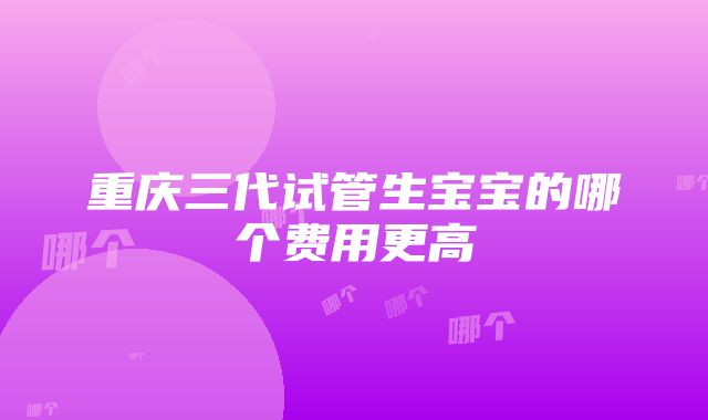 重庆三代试管生宝宝的哪个费用更高