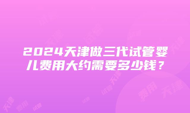 2024天津做三代试管婴儿费用大约需要多少钱？