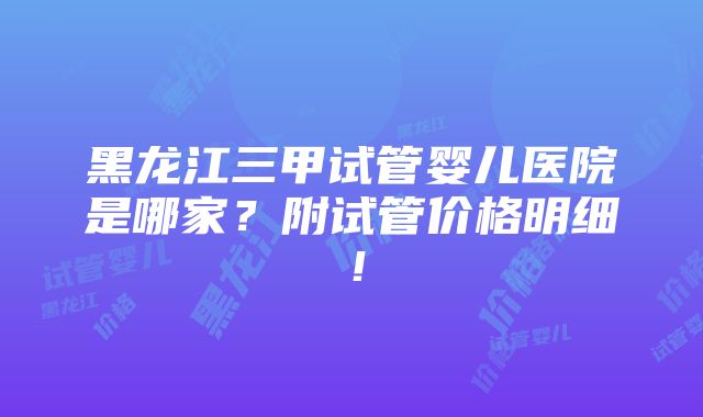 黑龙江三甲试管婴儿医院是哪家？附试管价格明细！