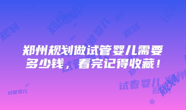 郑州规划做试管婴儿需要多少钱，看完记得收藏！