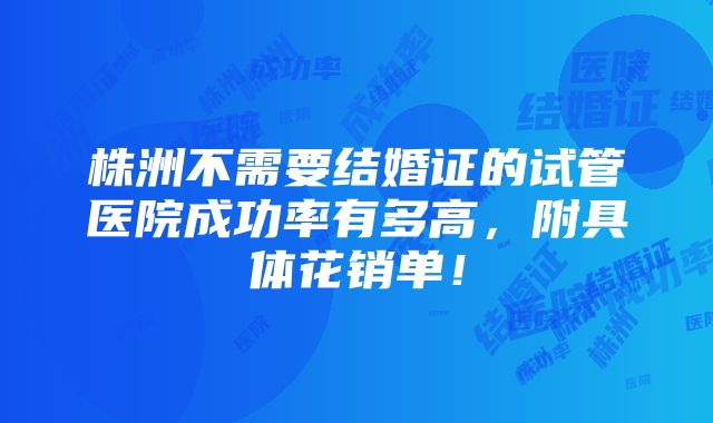 株洲不需要结婚证的试管医院成功率有多高，附具体花销单！