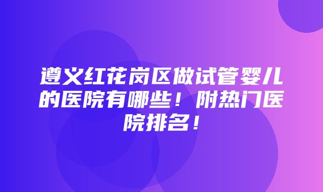 遵义红花岗区做试管婴儿的医院有哪些！附热门医院排名！