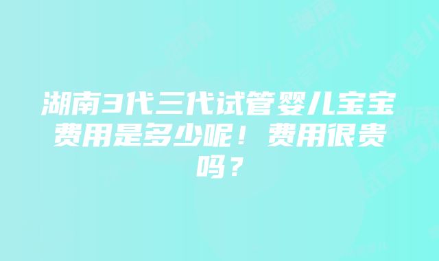 湖南3代三代试管婴儿宝宝费用是多少呢！费用很贵吗？