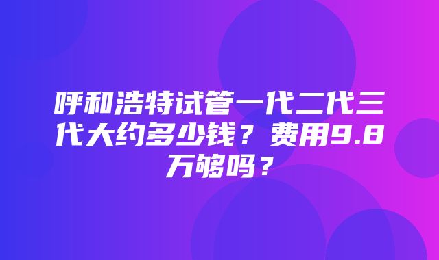 呼和浩特试管一代二代三代大约多少钱？费用9.8万够吗？