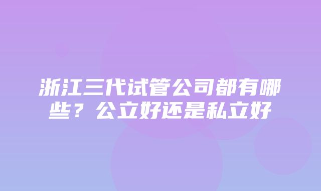 浙江三代试管公司都有哪些？公立好还是私立好