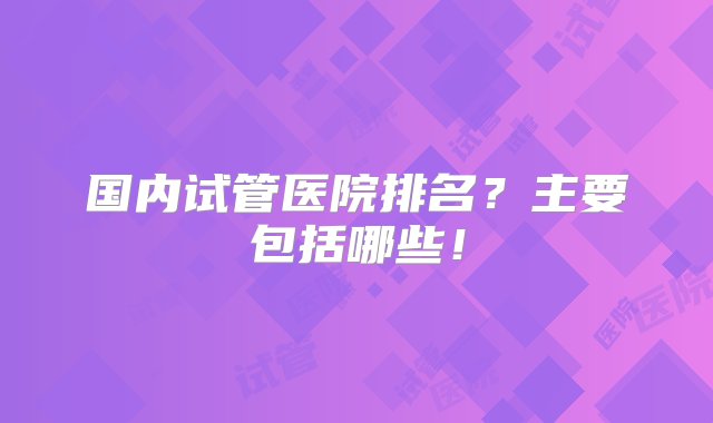 国内试管医院排名？主要包括哪些！