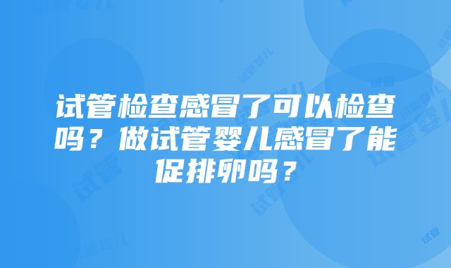 试管检查感冒了可以检查吗？做试管婴儿感冒了能促排卵吗？