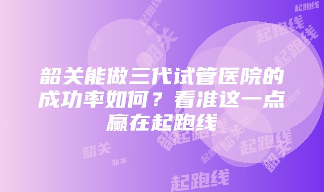 韶关能做三代试管医院的成功率如何？看准这一点赢在起跑线