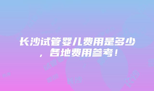 长沙试管婴儿费用是多少，各地费用参考！