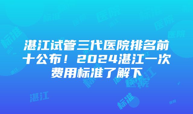 湛江试管三代医院排名前十公布！2024湛江一次费用标准了解下