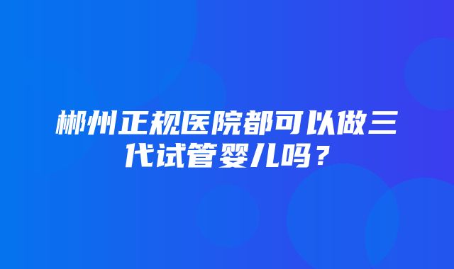 郴州正规医院都可以做三代试管婴儿吗？