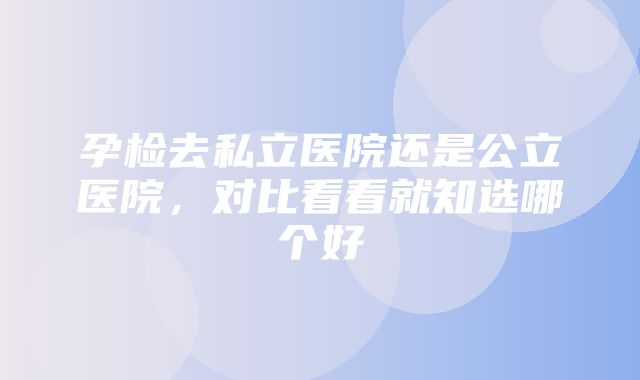 孕检去私立医院还是公立医院，对比看看就知选哪个好