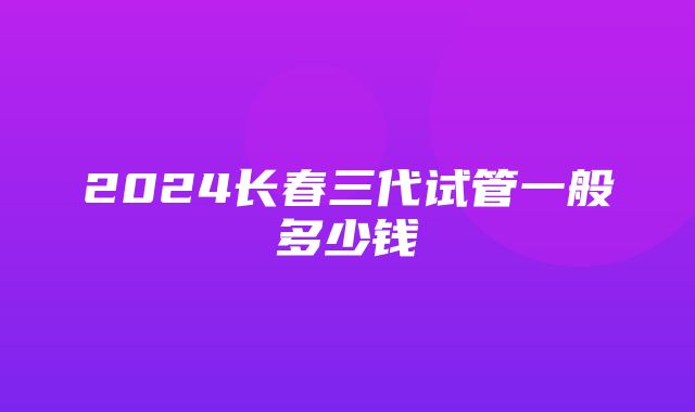 2024长春三代试管一般多少钱