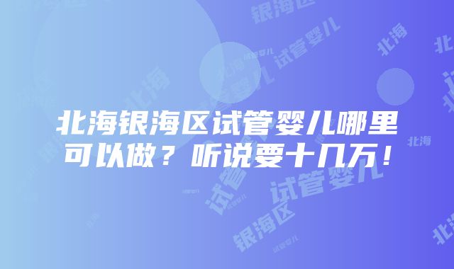 北海银海区试管婴儿哪里可以做？听说要十几万！