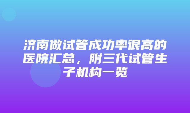 济南做试管成功率很高的医院汇总，附三代试管生子机构一览