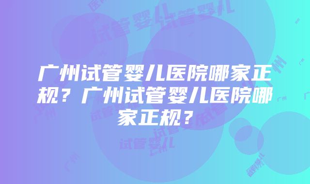 广州试管婴儿医院哪家正规？广州试管婴儿医院哪家正规？