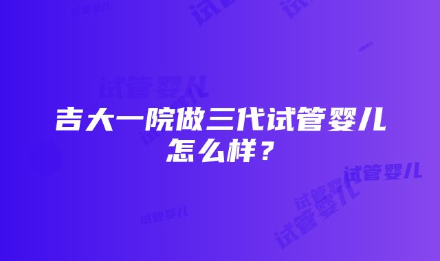 吉大一院做三代试管婴儿怎么样？