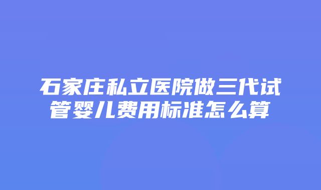 石家庄私立医院做三代试管婴儿费用标准怎么算