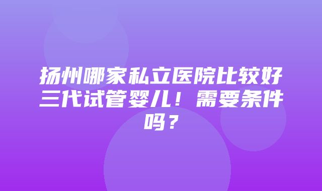 扬州哪家私立医院比较好三代试管婴儿！需要条件吗？