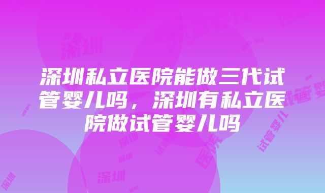 深圳私立医院能做三代试管婴儿吗，深圳有私立医院做试管婴儿吗