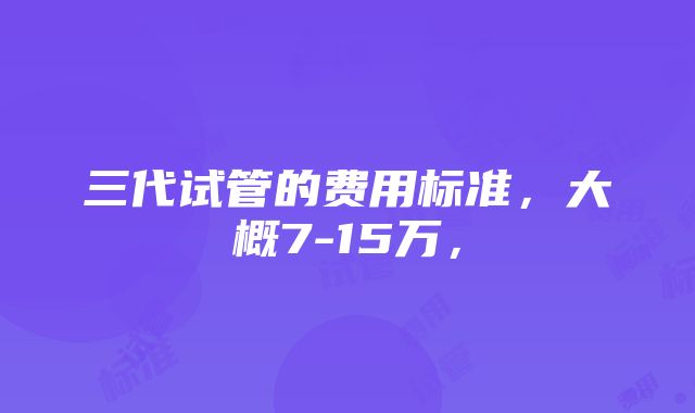 三代试管的费用标准，大概7-15万，