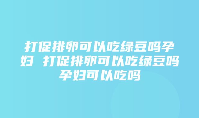 打促排卵可以吃绿豆吗孕妇 打促排卵可以吃绿豆吗孕妇可以吃吗