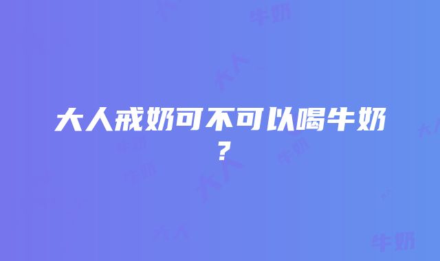 大人戒奶可不可以喝牛奶？