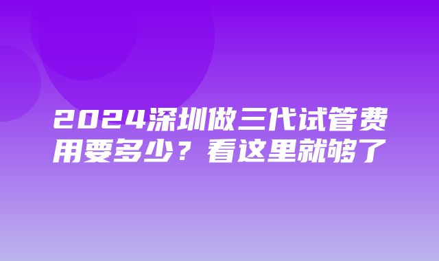 2024深圳做三代试管费用要多少？看这里就够了